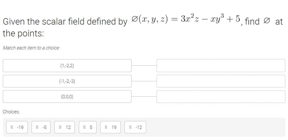 Given the scalar field defined by Ø(x, y, z) = 3x²z – xy³ + 5 find Ø at
the points:
Match each item to a choice:
(1,-2,2)
(-1,-2,-3)
(0,0,0)
Choices:
: -19
:-5
# 12
: 19
: -12
