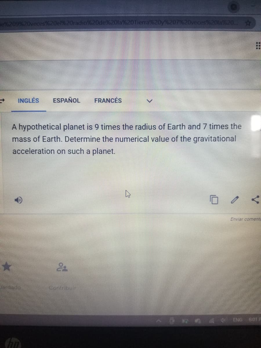 Be%209%20ved
%20de%20la%20Tierra%20y%207%20veces%20la%20...
..
INGLÉS
ESPAÑOL
FRANCÉS
A hypothetical planet is 9 times the radius of Earth and 7 times the
mass of Earth. Determine the numerical value of the gravitational
acceleration on such a planet.
Enviar coments
rdado
Contribuir
a d ENG 6:01 P
of
