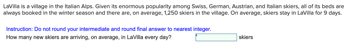 LaVilla is a village in the Italian Alps. Given its enormous popularity among Swiss, German, Austrian, and Italian skiers, all of its beds are
always booked in the winter season and there are, on average, 1,250 skiers in the village. On average, skiers stay in LaVilla for 9 days.
Instruction: Do not round your intermediate and round final answer to nearest integer.
How many new skiers are arriving, on average, in LaVilla every day?
skiers
