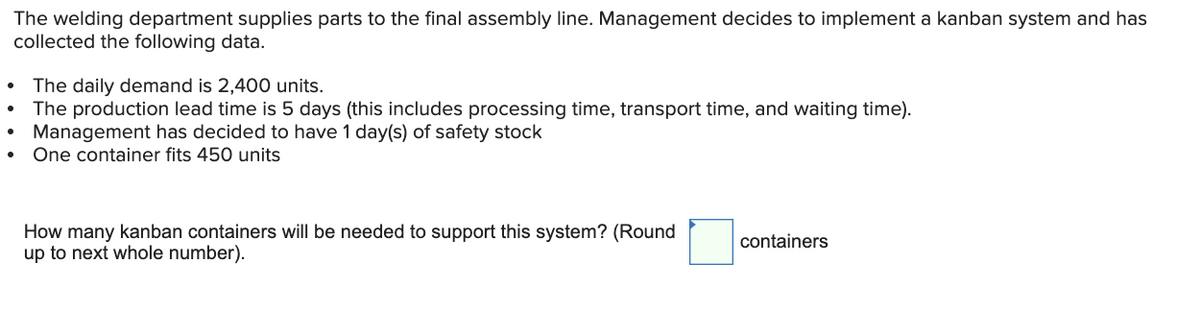 The welding department supplies parts to the final assembly line. Management decides to implement a kanban system and has
collected the following data.
The daily demand is 2,400 units.
The production lead time is 5 days (this includes processing time, transport time, and waiting time).
Management has decided to have 1 day(s) of safety stock
One container fits 450 units
How many kanban containers will be needed to support this system? (Round
up to next whole number).
containers
