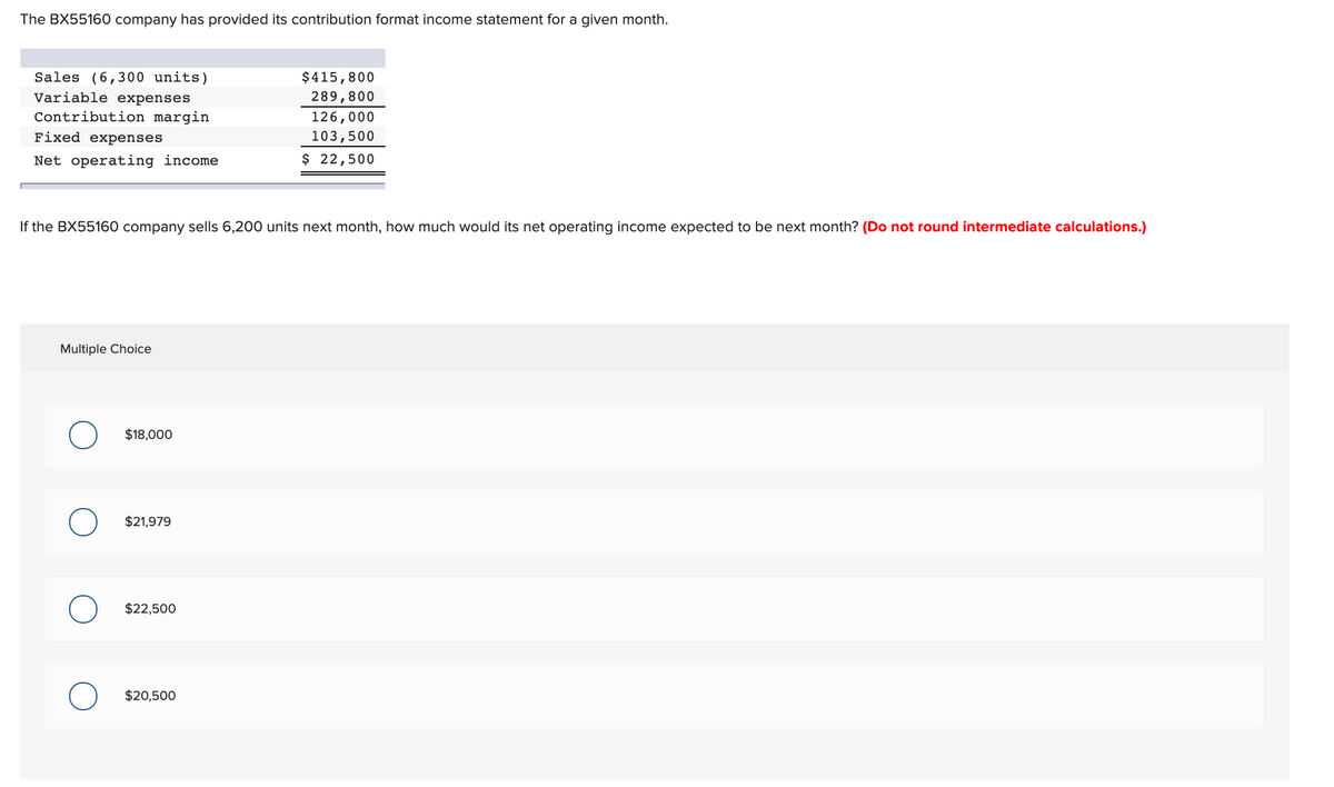 The BX55160 company has provided its contribution format income statement for a given month.
Sales (6,300 units)
Variable expenses
$415,800
289,800
Contribution margin
126,000
Fixed expenses
103,500
Net operating income
$ 22,500
If the BX55160 company sells 6,200 units next month, how much would its net operating income expected to be next month? (Do not round intermediate calculations.)
Multiple Choice
$18,000
$21,979
$22,500
$20,500
