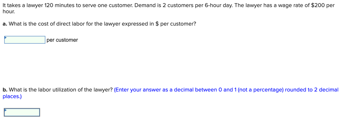 It takes a lawyer 120 minutes to serve one customer. Demand is 2 customers per 6-hour day. The lawyer has a wage rate of $200 per
hour.
a. What is the cost of direct labor for the lawyer expressed in $ per customer?
per customer
b. What is the labor utilization of the lawyer? (Enter your answer as a decimal between 0 and 1 (not a percentage) rounded to 2 decimal
places.)
