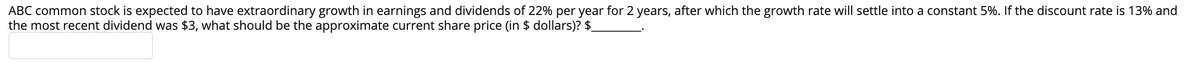 ABC common stock is expected to have extraordinary growth in earnings and dividends of 22% per year for 2 years, after which the growth rate will settle into a constant 5%. If the discount rate is 13% and
the most recent dividend was $3, what should be the approximate current share price (in $ dollars)? $
