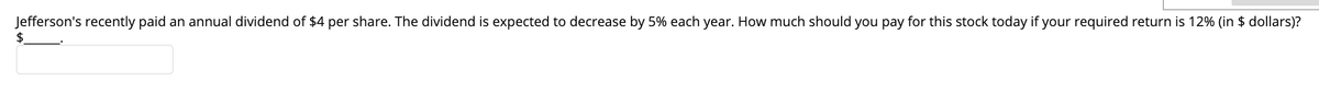 Jefferson's recently paid an annual dividend of $4 per share. The dividend is expected to decrease by 5% each year. How much should you pay for this stock today if your required return is 12% (in $ dollars)?
$.
