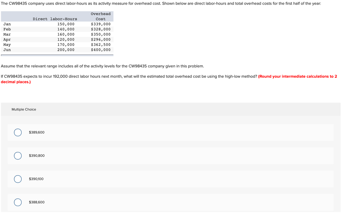 The CW98435 company uses direct labor-hours as its activity measure for overhead cost. Shown below are direct labor-hours and total overhead costs for the first half of the year:
Overhead
Direct labor-Hours
Cost
$339,000
$328,000
Jan
150,000
Feb
140,000
Mar
160,000
$350,000
120,000
$296,000
$362,500
$400,000
Apr
Мay
170,000
Jun
200,000
Assume that the relevant range includes all of the activity levels for the CW98435 company given in this problem.
If CW98435 expects to incur 192,000 direct labor hours next month, what will the estimated total overhead cost be using the high-low method? (Round your intermediate calculations to 2
decimal places.)
Multiple Choice
$389,600
$390,800
$390,100
$388,600
