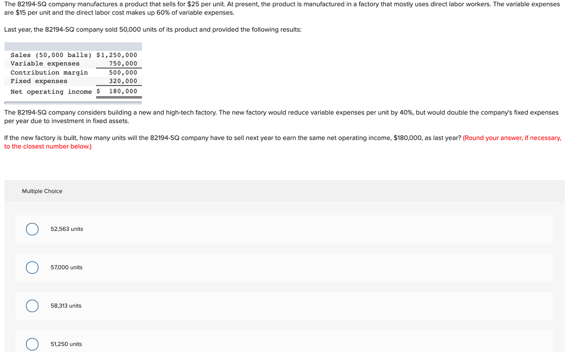 The 82194-SQ company manufactures a product that sells for $25 per unit. At present, the product is manufactured in a factory that mostly uses direct labor workers. The variable expenses
are $15 per unit and the direct labor cost makes up 60% of variable expenses.
Last year, the 82194-SQ company sold 50,000 units of its product and provided the following results:
Sales (50,000 balls) $1,250,000
Variable expenses
750,000
Contribution margin
500,000
Fixed expenses
320,000
Net operating income $
180,000
The 82194-SQ company considers building a new and high-tech factory. The new factory would reduce variable expenses per unit by 40%, but would double the company's fixed expenses
per year due to investment in fixed assets.
If the new factory is built, how many units will the 82194-SQ company have to sell next year to earn the same net operating income, $180,00O, as last year? (Round your answer, if necessary,
to the closest number below.)
Multiple Choice
52,563 units
57,000 units
58,313 units
51,250 units
