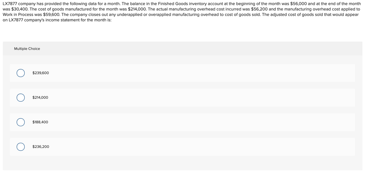 LX7877 company has provided the following data for a month. The balance in the Finished Goods inventory account at the beginning of the month was $56,000 and at the end of the month
was $30,400. The cost of goods manufactured for the month was $214,000. The actual manufacturing overhead cost incurred was $56,200 and the manufacturing overhead cost applied to
Work in Process was $59,600. The company closes out any underapplied or overapplied manufacturing overhead to cost of goods sold. The adjusted cost of goods sold that would appear
on LX7877 company's income statement for the month is:
Multiple Choice
$239,600
$214,000
$188,400
$236,200
