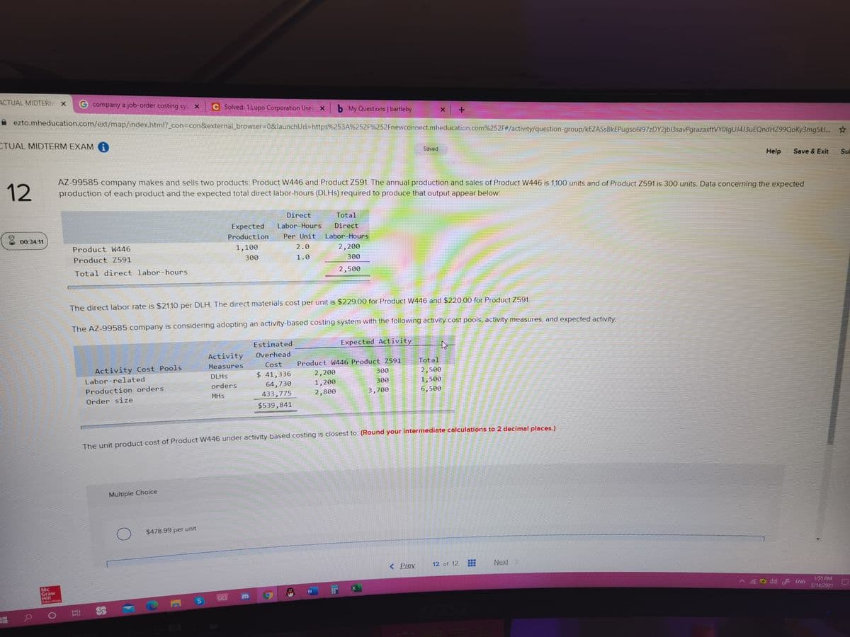 ACTUAL MIDTERM X
G company a job-order costing sys X
C Solved: 1.Lupo Corporation Uses X
b My Questions | bartleby
ezto.mheducation.com/ext/map/index.html?_con3Dcon&external browser%30&launchUrl%=https%253A%252F%252Fnewconnect.mheducation.com%252F#/activity/question-group/kEZASSBkEPugso6197zDY2jbl3savPgrazaxftVYOlgUJ4J3uEQndHZ99QoKy3mg5kl.. *
CTUAL MIDTERM EXAM G
Saved
Help
Save & Exit
Sul
12
AZ-99585 company makes and sells two products: Product W446 and Product Z591. The annual production and sales of Product W446 is 1,100 units and of Product Z591 is 300 units. Data concerning the expected
production of each product and the expected total direct labor-hours (DLHS) required to produce that output appear below:
Direct
Total
Expected
Labor-Hours
Direct
X 00:34 11
Production
Per Unit
Labor-Hours
Product W446
1,100
2.0
2,200
Product Z591
300
1.0
300
Total direct labor-hours
2,500
The direct labor rate is $2110 per DLH. The direct materials cost per unit is $229.00 for Product W446 and $220.00 for Product Z591.
The AZ-99585 company is considering adopting an activity-based costing system with the following activity cost pools, activity measures, and expected activity:
Estimated
Expected Activity
Activity
Overhead
Measures
Cost
Product W446 Product Z591
Total
Activity Cost Pools
DLHS
$ 41,336
2,200
300
2,500
Labor-related
orders
64,730
1,200
300
1,500
Production orders
MHs
433,775
2,800
3,700
6,500
Order size
$539,841
The unit product cost of Product W446 under activity-based costing is closest to: (Round your intermediate calculations to 2 decimal places)
Multiple Choice
$478.99 per unit
< Prev
12 of 12
Next
Mc
Graw
Hill
Edocntion
1:55 PM
W
1) A ENG
師
3/14/2021
