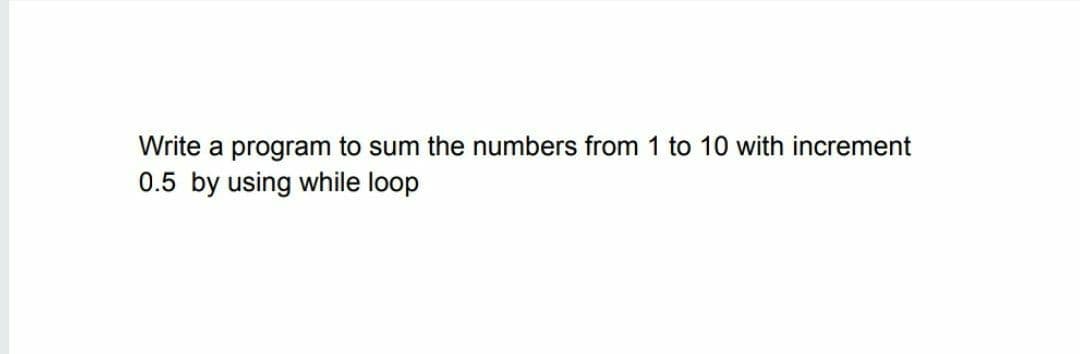 Write a program to sum the numbers from 1 to 10 with increment
0.5 by using while loop
