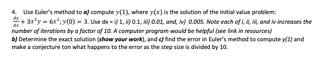 4.
Use Euler's method to a) compute y(1), where y(x) is the solution of the initial value problem:
*+ 3x?y = 6x²; y(0) = 3. Use dx = i) 1, ii) 0.1, ii) 0.01, and, iv) 0.005. Note each of i, ii, ii, and iv increases the
dx
number of iterations by a factor of 10. A computer program would be helpful (see link in resources)
b) Determine the exact solution (show your work), and c) find the error in Euler's method to compute y(1) and
make a conjecture ton what happens to the error as the step size is divided by 10.
