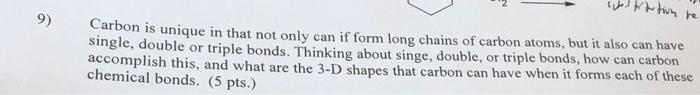 9)
~tion be
Carbon is unique in that not only can if form long chains of carbon atoms, but it also can have
single, double or triple bonds. Thinking about singe, double, or triple bonds, how can carbon
accomplish this, and what are the 3-D shapes that carbon can have when it forms each of these
chemical bonds. (5 pts.)