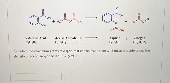 OH
+
CH₂
Salicylic Acid + Acetic Anhydride
C₂H₂O3
C4H603
-
OH
CH₁
Aspirin
C₂H₂0₁
MO-
+ H₂C
+ Vinegar
HC,H,O.
Calculate the maximum grams of Asprin that can be made from 3.45 mL acetic anhydride. The
density of acetic anhydride is 1.082 g/mL.