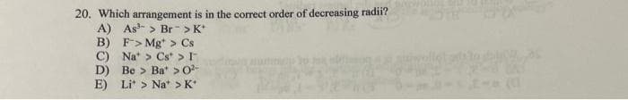 20. Which arrangement is in the correct order of decreasing radii?
A) As > Br > K*
B) F> Mg > Cs
C)
Na > Cs > I-
D) Be> Ba > 0²-
E) Lit > Nat > K*