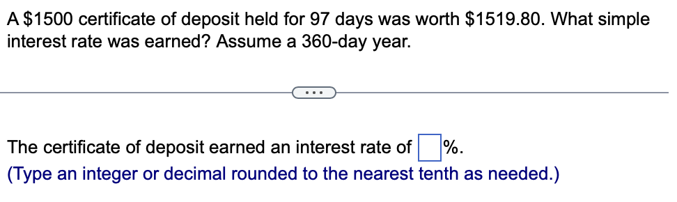 A $1500 certificate of deposit held for 97 days was worth $1519.80. What simple
interest rate was earned? Assume a 360-day year.
The certificate of deposit earned an interest rate of
%.
(Type an integer or decimal rounded to the nearest tenth as needed.)