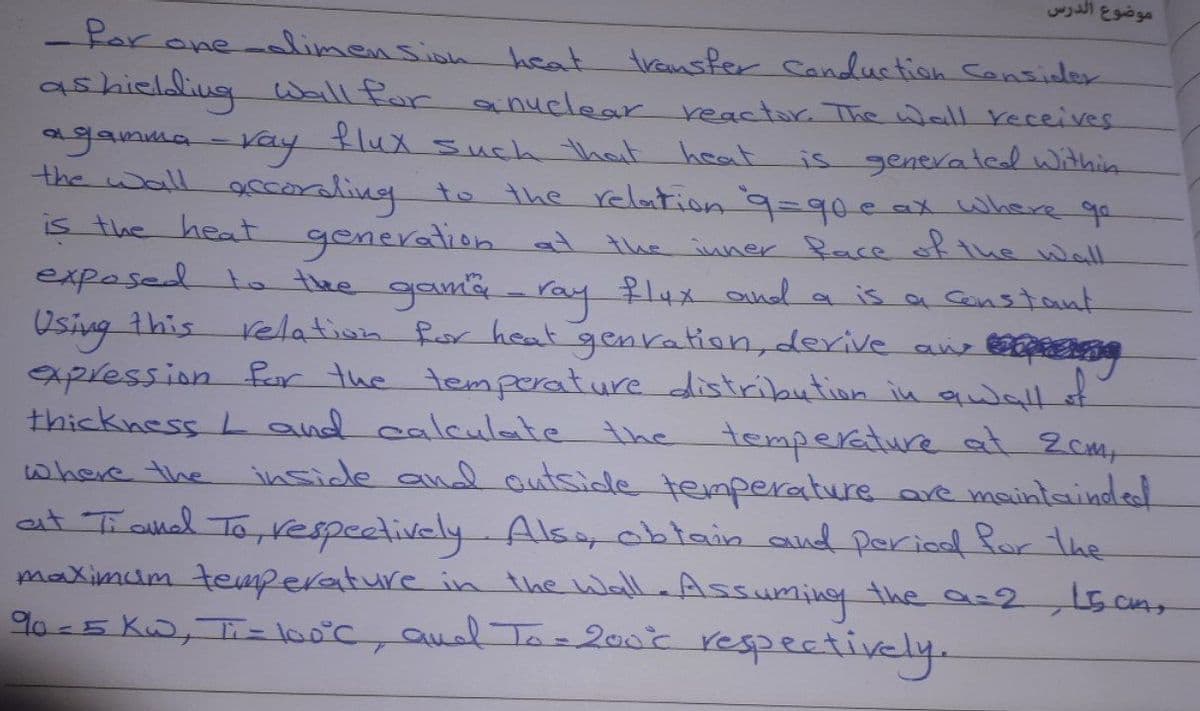 موضوع الدرس
Par one-limension heat
ashieldliug Wall for anuelear reactor. The wall receives
agamma-Kay
the wall accoraling to
transfer Canduction Cansider
is generalel within
the relation9=90e ax Where ge
generation at the inner face ofthe wall
exposed to the gama - ray flux and a is a Gonstant
flux such that hoat
is the heat
Osing this
relation Ror heat genation, derive ane
xpression far the temprature distribution in quwal
thickness L and calculote the temperature at Zcmy
where the inside and autside temperature are maintainded
at Tranl To,vespectively. Alsa oblain and pericd Ror the
maximum tearperature in the wall Assuming the a=2
90-5 K, Ti= loo°c, aul Tlo= 200t respectively.
