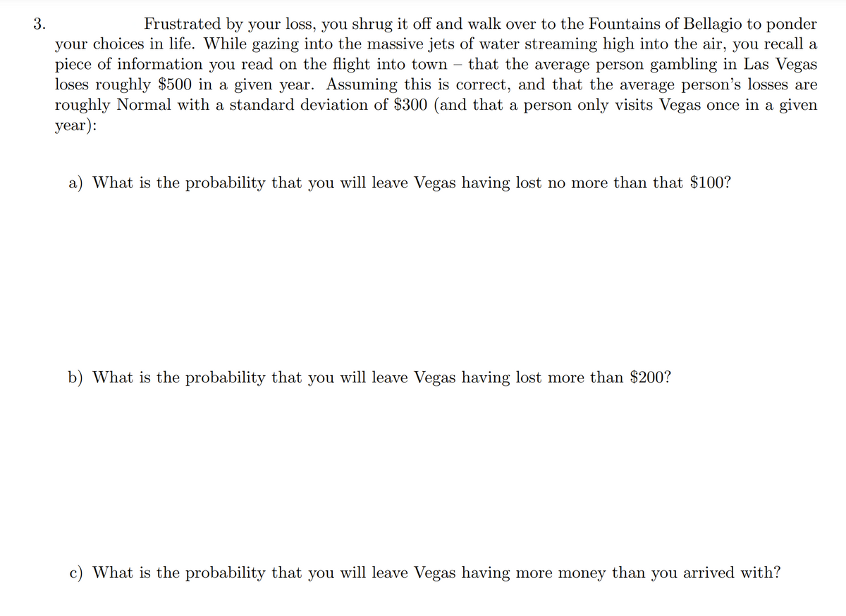 3.
Frustrated by your loss, you shrug it off and walk over to the Fountains of Bellagio to ponder
your choices in life. While gazing into the massive jets of water streaming high into the air, you recall a
piece of information you read on the flight into town
loses roughly $500 in a given year. Assuming this is correct, and that the average person's losses are
roughly Normal with a standard deviation of $300 (and that a person only visits Vegas once in a given
уear):
that the average person gambling in Las Vegas
a) What is the probability that you will leave Vegas having lost no more than that $100?
b) What is the probability that you will leave Vegas having lost more than $200?
c) What is the probability that you will leave Vegas having more money than you arrived with?
