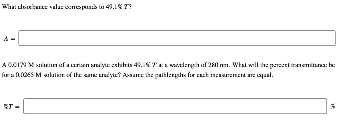 What absorbance value corresponds to 49.1% T?
A =
A 0.0179 M solution of a certain analyte exhibits 49.1% T at a wavelength of 280 nm. What will the percent transmittance be
for a 0.0265 M solution of the same analyte? Assume the pathlengths for each measurement are equal.
%T =
%
