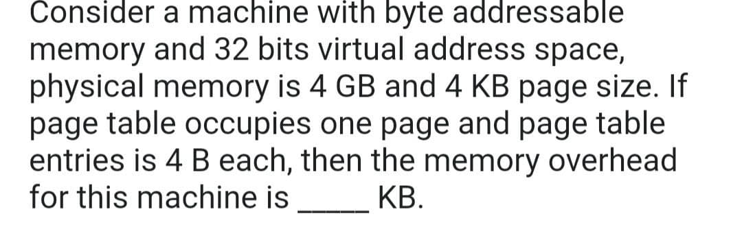 Consider a machine with byte addressable
memory and 32 bits virtual address space,
physical memory is 4 GB and 4 KB page size. If
page table occupies one page and page table
entries is 4 B each, then the memory overhead
for this machine is
КВ.
