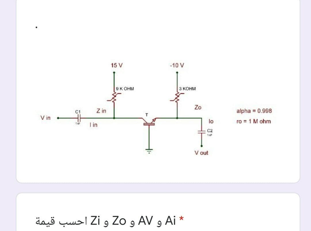 15 V
-10 V
SK OHM
3 KOHM
Zo
C1
Z in
alpha = 0.998
V in
lo
ro = 1 M ohm
I in
C2
1aF
V out
* Ai و AV و Zo و Zi أحسب قيمة
