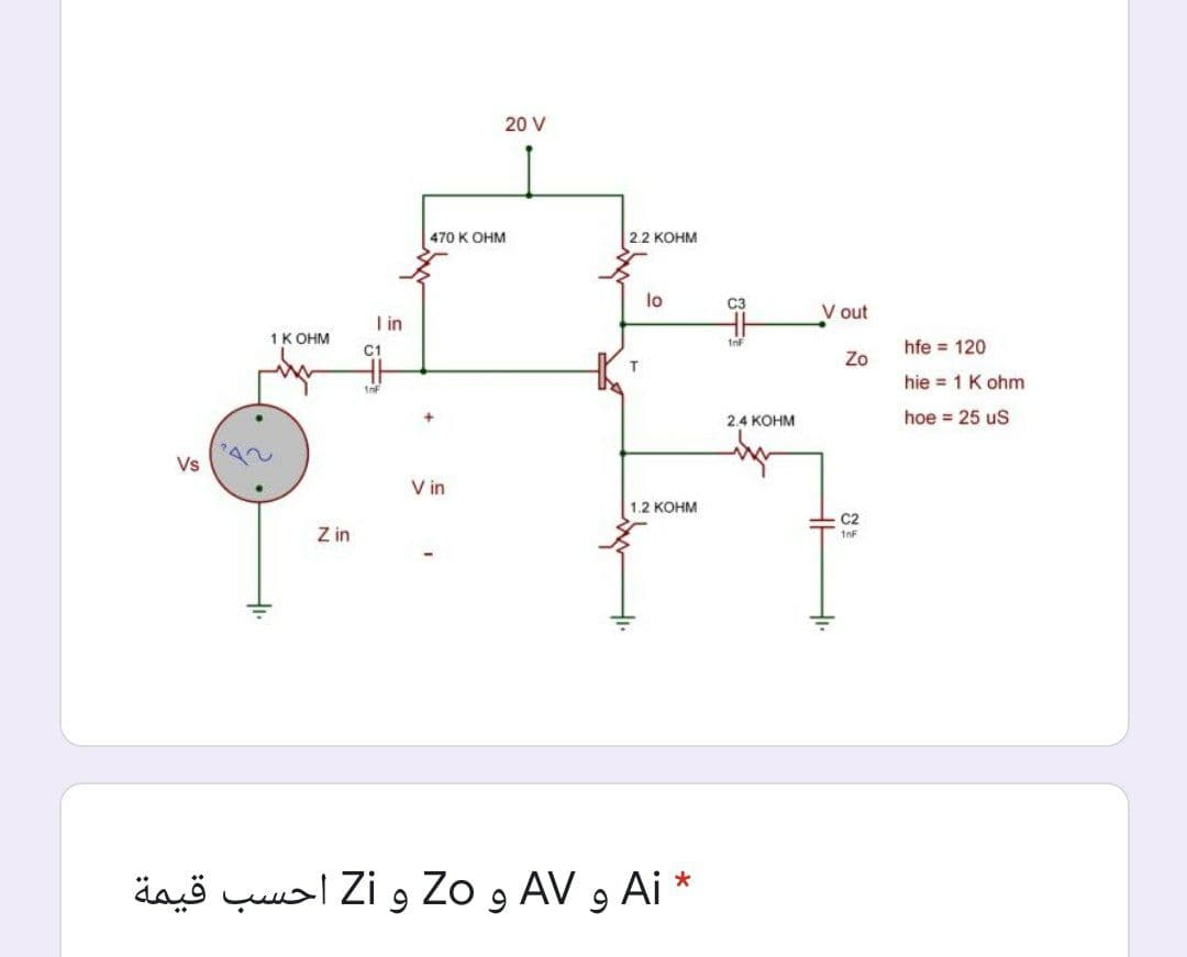 20 V
470 K OHM
2.2 КОНМ
lo
C3
V out
I in
1K OHM
InF
C1
hfe = 120
Zo
hie = 1 K ohm
2.4 KOHM
hoe = 25 uS
Vs
V in
1.2 KOHM
C2
Z in
* Ai و AV و Zo و Zi أحسب قيمة
