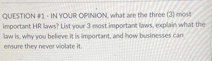 QUESTION #1 - IN YOUR OPINION, what are the three (3) most
important HR laws? List your 3 most.important laws, explain what the
law is, why you believe it is important, and how businesses can
ensure they never violate it.
