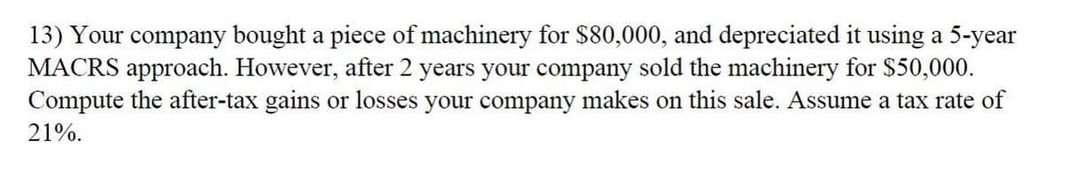 13) Your company bought a piece of machinery for $80,000, and depreciated it using a 5-year
MACRS approach. However, after 2 years your company sold the machinery for $50,000.
Compute the after-tax gains or losses your company makes on this sale. Assume a tax rate of
21%.
