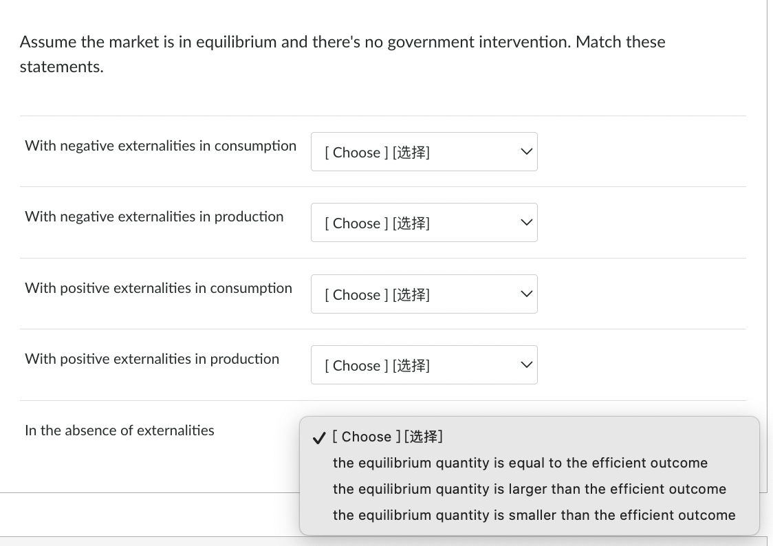 Assume the market is in equilibrium and there's no government intervention. Match these
statements.
With negative externalities in consumption
[ Choose ] [#]
With negative externalities in production
[ Choose ] [#]
With positive externalities in consumption
[ Choose ] [#]
With positive externalities in production
[ Choose ] [#]
In the absence of externalities
V[Choose ][送揮]
the equilibrium quantity is equal to the efficient outcome
the equilibrium quantity is larger than the efficient outcome
the equilibrium quantity is smaller than the efficient outcome
>
