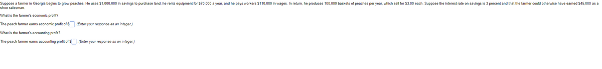 Suppose a farmer in Georgia begins to grow peaches. He uses $1,000,000 in savings to purchase land, he rents equipment for S70,000 a year, and he pays workers $110,000 in wages. In return, he produces 100,000 baskets of peaches per year, which sell for $3.00 each. Suppose the interest rate on savings is 3 percent and that the farmer could otherwise have earned $45,000 as a
shoe salesman.
What is the farmer's economic profit?
The peach farmer earns economic profit of S . (Enter your response as an integer.)
What is the farmer's accounting profit?
The peach farmer earns accounting profit of $ (Enter your response as an integer.)
