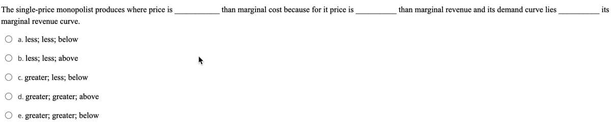 The single-price monopolist produces where price is
than marginal cost because for it price is
than marginal revenue and its demand curve lies
its
marginal revenue curve.
a. less; less; below
O b. less; less; above
c. greater; less; below
O d. greater; greater; above
O e. greater; greater; below
