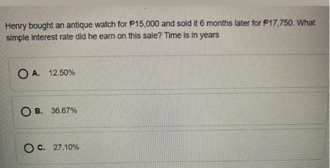 Henry bought an antique watch for P15,000 and sold it 6 months later for P17,750. What
simple interest rate did he eam on this sale? Time is in years
OA.
12.50%
O B. 36.67%
O C. 27.10%
