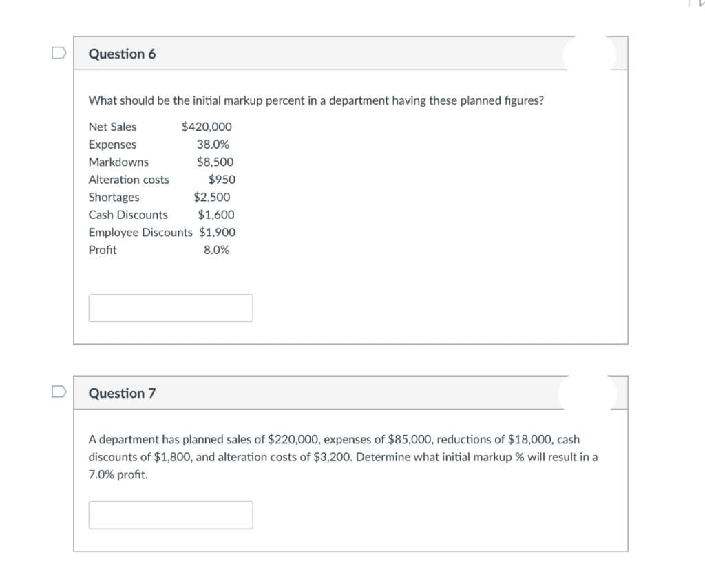 Question 6
What should be the initial markup percent in a department having these planned figures?
Net Sales
$420,000
Expenses
38.0%
Markdowns
$8,500
Alteration costs
$950
Shortages
$2,500
Cash Discounts
$1,600
Employee Discounts $1,900
Profit
8.0%
Question 7
A department has planned sales of $220,000, expenses of $85,000, reductions of $18,000, cash
discounts of $1,800, and alteration costs of $3,200. Determine what initial markup % will result in a
7.0% profit.
