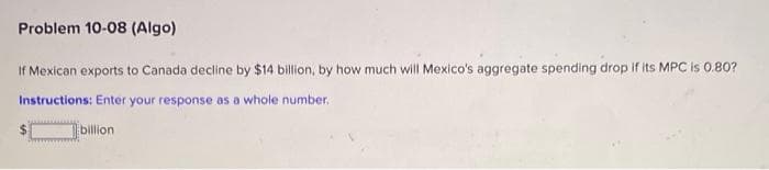 Problem 10-08 (Algo)
If Mexican exports to Canada decline by $14 billion, by how much will Mexico's aggregate spending drop if its MPC is 0.80?
Instructions: Enter your response as a whole number.
billion
