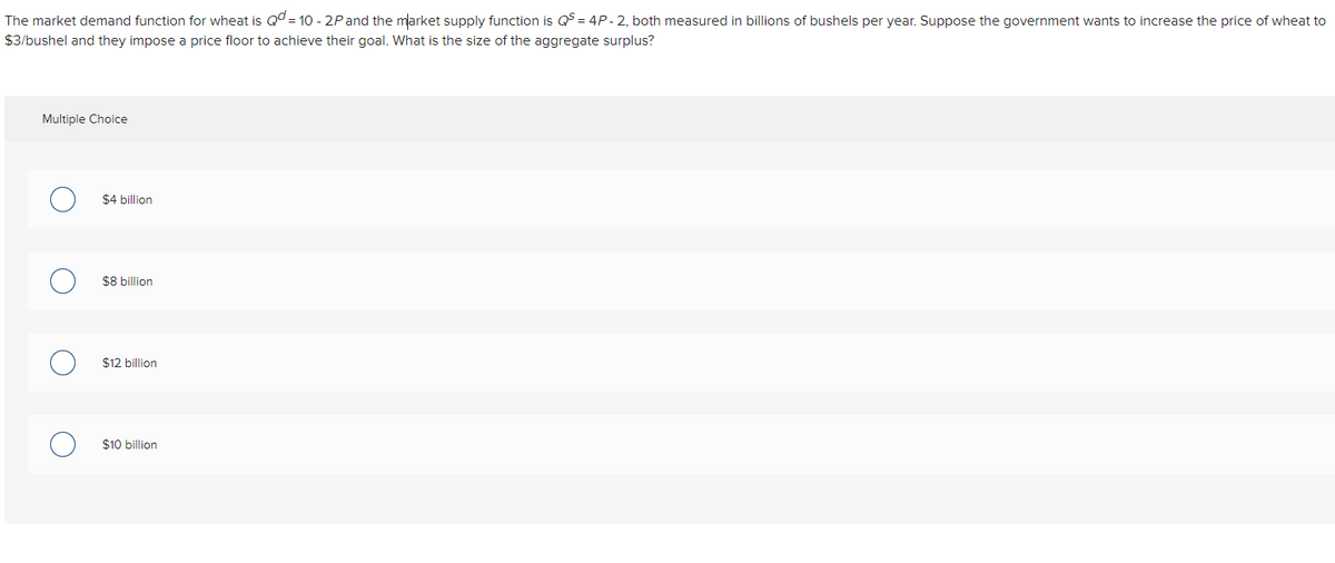 The market demand function for wheat is Qd = 10 - 2Pand the mlarket supply function is QS = 4P-2, both measured in billions of bushels per year. Suppose the government wants to increase the price of wheat to
$3/bushel and they impose a price floor to achieve their goal. What is the size of the aggregate surplus?
Multiple Choice
$4 billion
$8 billion
$12 billion
$10 billion
