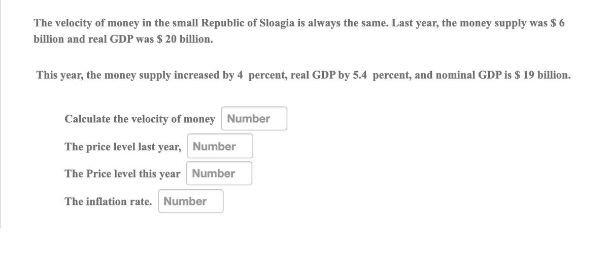 The velocity of money in the small Republic of Sloagia is always the same. Last year, the money supply was $ 6
billion and real GDP was $ 20 billion.
This year, the money supply increased by 4 percent, real GDP by 5.4 percent, and nominal GDP is $ 19 billion.
Calculate the velocity of money Number
The price level last year, Number
The Price level this year Number
The inflation rate. Number
