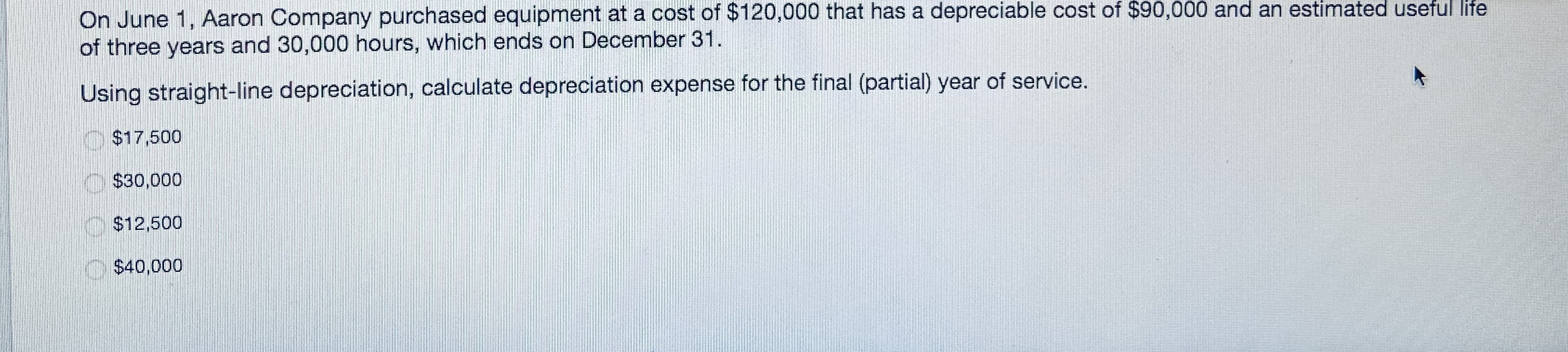 On June 1, Aaron Company purchased equipment at a cost of $120,000 that has a depreciable cost of $90,000 and an estimated useful life
of three years and 30,000 hours, which ends on December 31.
Using straight-line depreciation, calculate depreciation expense for the final (partial) year of service.
$17,500
O$30,000
$12,500
$40,000
