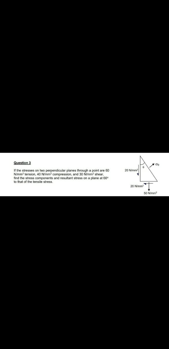 Question 3
If the stresses on two perpendicular planes through a point are 60
N/mm? tension, 40 N/mm compression, and 30 N/mm2 shear,
find the stress components and resultant stress on a plane at 60°
to that of the tensile stress.
20 N/mm
20 N/mm
50 N/mm?
