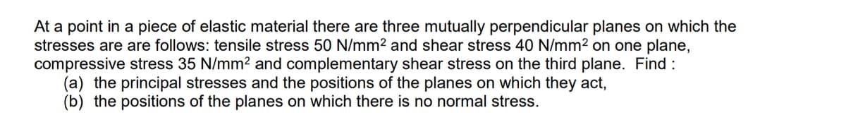 At a point in a piece of elastic material there are three mutually perpendicular planes on which the
stresses are are follows: tensile stress 50 N/mm2 and shear stress 40 N/mm2 on one plane,
compressive stress 35 N/mm² and complementary shear stress on the third plane. Find :
(a) the principal stresses and the positions of the planes on which they act,
(b) the positions of the planes on which there is no normal stress.
