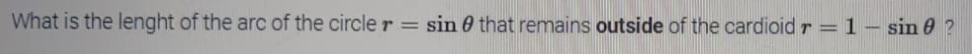 What is the lenght of the arc of the circle r =
sin 0 that remains outside of the cardioid r =1– sin 0 ?
