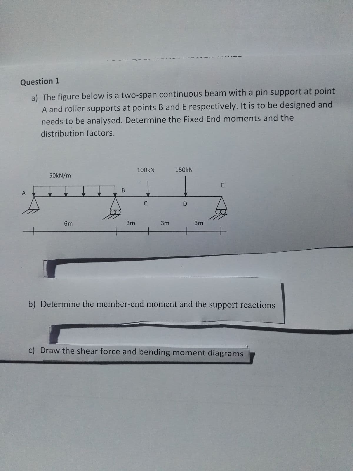 Question 1
a) The figure below is a two-span continuous beam with a pin support at point
A and roller supports at points B and E respectively. It is to be designed and
needs to be analysed. Determine the Fixed End moments and the
distribution factors.
A
+
50kN/m
6m
B
3m
100kN
с
3m
150KN
D
3m
E
b) Determine the member-end moment and the support reactions
c) Draw the shear force and bending moment diagrams