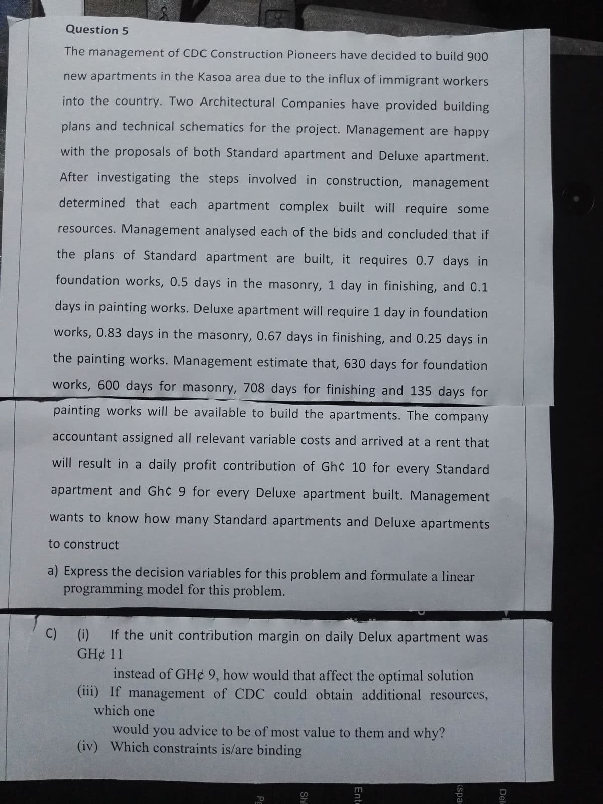 Question 5
The management of CDC Construction Pioneers have decided to build 900
new apartments in the Kasoa area due to the influx of immigrant workers
into the country. Two Architectural Companies have provided building
plans and technical schematics for the project. Management are happy
with the proposals of both Standard apartment and Deluxe apartment.
After investigating the steps involved in construction, management
determined that each apartment complex built will require some
resources. Management analysed each of the bids and concluded that if
the plans of Standard apartment are built, it requires 0.7 days in
foundation works, 0.5 days in the masonry, 1 day in finishing, and 0.1
days in painting works. Deluxe apartment will require 1 day in foundation
works, 0.83 days in the masonry, 0.67 days in finishing, and 0.25 days in
the painting works. Management estimate that, 630 days for foundation
works, 600 days for masonry, 708 days for finishing and 135 days for
painting works will be available to build the apartments. The company
accountant assigned all relevant variable costs and arrived at a rent that
will result in a daily profit contribution of Gh¢ 10 for every Standard
apartment and Gh¢ 9 for every Deluxe apartment built. Management
wants to know how many Standard apartments and Deluxe apartments
to construct
a) Express the decision variables for this problem and formulate a linear
programming model for this problem.
C) (i) If the unit contribution margin on daily Delux apartment was
GH¢ 11
instead of GH¢ 9, how would that affect the optimal solution
(iii) If management of CDC could obtain additional resources,
which one
would you advice to be of most value to them and why?
binding
(iv) Which constraints is/are
Pg
Shi
Ent
eds)
Del