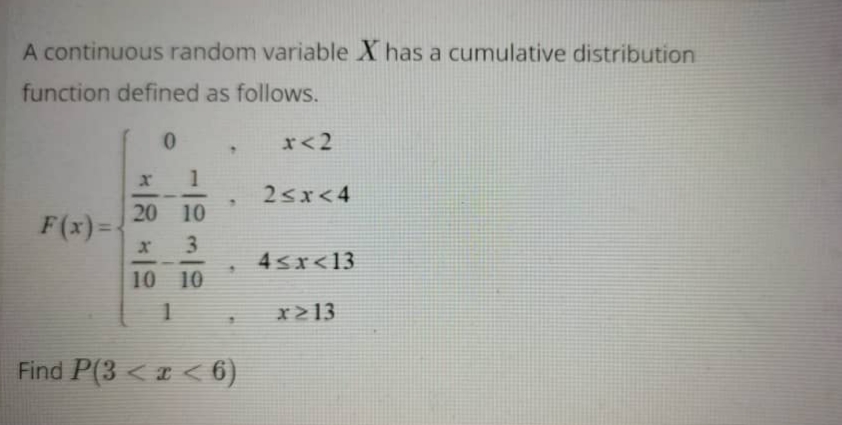 A continuous random variable X has a cumulative distribution
function defined as follows.
0.
r<2
2sx<4
20 10
F(x)=
3
4sr<13
10 10
x>13
Find P(3 < a < 6)
