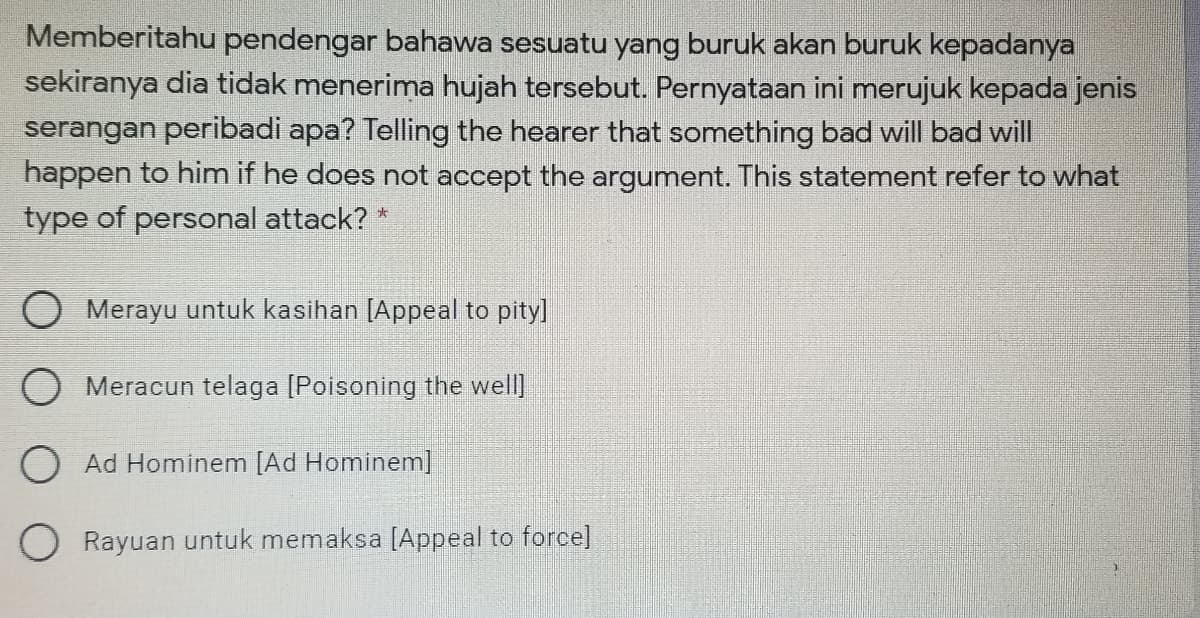 Memberitahu pendengar bahawa sesuatu yang buruk akan buruk kepadanya
sekiranya dia tidak menerima hujah tersebut. Pernyataan ini merujuk kepada jenis
serangan peribadi apa? Telling the hearer that something bad will bad will
happen to him if he does not accept the argument. This statement refer to what
type of personal attack? *
O Merayu untuk kasihan [Appeal to pity]
O Meracun telaga [Poisoning the well]
O Ad Hominem [Ad Hominem]
Rayuan untuk memaksa [Appeal to force]
