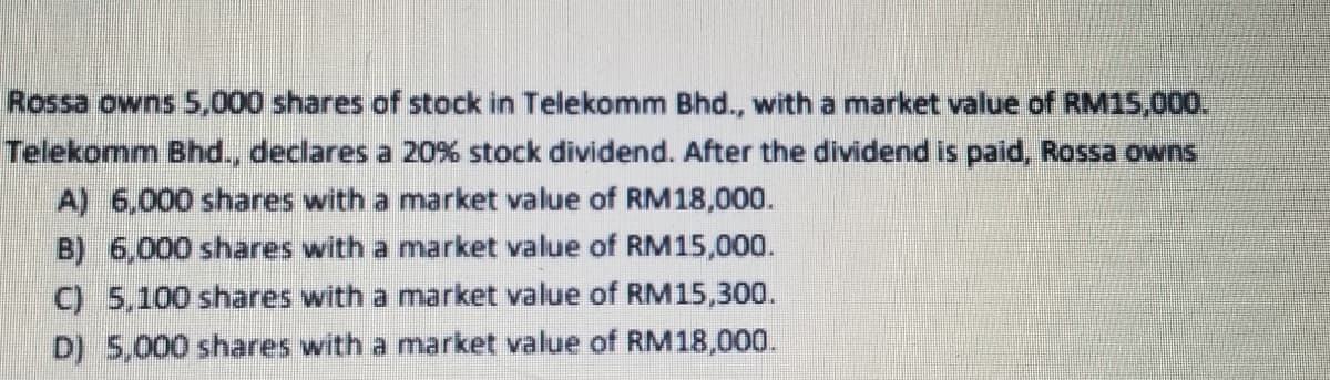 Rossa owns 5,000 shares of stock in Telekomm Bhd., with a market value of RM15,000.
Telekomm Bhd., declares a 20% stock dividend. After the dividend is paid, Rossa owns
A) 6,000 shares with a market value of RM18,000.
B) 6,000 shares with a market value of RM15,000.
C) 5,100 shares with a market value of RM15,300.
D) 5,000 shares with a market value of RM18,000.
