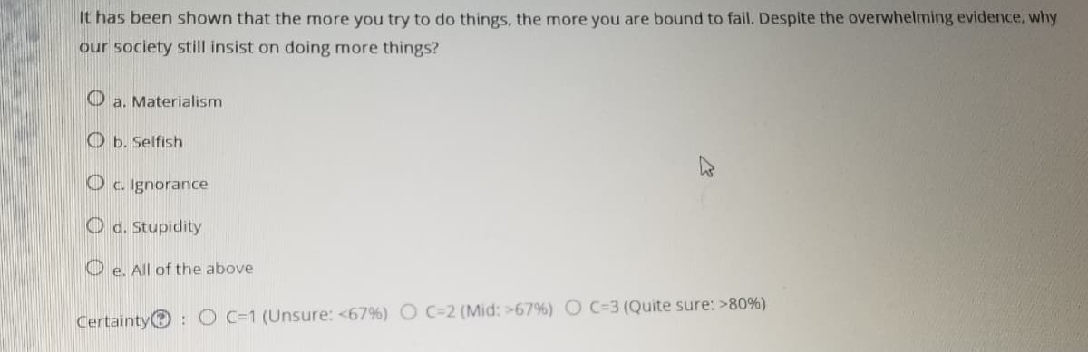 It has been shown that the more you try to do things, the more you are bound to fail. Despite the overwhelming evidence, why
our society still insist on doing more things?
O a. Materialism
O b. Selfish
O c. Ignorance
O d. Stupidity
O e. All of the above
Certainty
:O C=1 (Unsure: <67%) O c=2 (Mid: >67%) O C=3 (Quite sure: >80%)
