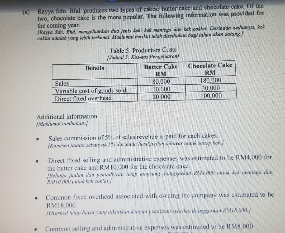 (a) Rayya Sdn. Bhd. produces two types of cakes: butter cake and chocolate cake. Of the
two, chocolate cake is the more popular. The following information was provided for
the coming year.
[Rayya Sdn. Bhd. mengeluarkan dua jenis kek: kek mentega dan kek coklat. Daripada keduanya, kek
coklat adalah yang lebih terkenal. Maklumat berikut telah disediakan bagi tahun akan datang.]
●
Details
Additional information:
[Maklumat tambahan:]
●
Table 5: Production Costs
[Jadual 5: Kos-kos Pengeluaran]
Butter Cake
RM
80,000
10,000
20,000
Sales
Variable cost of goods sold
Direct fixed overhead
Chocolate Cake
RM
180,000
30,000
100,000
Sales commission of 5% of sales revenue is paid for each cakes.
(Komisen jualan sebanyak 5% daripada hasil jualan dibayar untuk setiap kek.]
Direct fixed selling and administrative expenses was estimated to be RM4,000 for
the butter cake and RM10,000 for the chocolate cake.
(Belanja jualan dan pentadbiran tetap langsung dianggarkan RM4.000 untuk kek mentega dan
RM10,000 untuk kek coklat.]
Common fixed overhead associated with owning the company was estimated to be
RM18,000.
(Overhed tetap biasa yang dikaitkan dengan pemilikan syarikat dianggarkan RM18.000.J
Common selling and administrative expenses was estimated to be RM8,000.