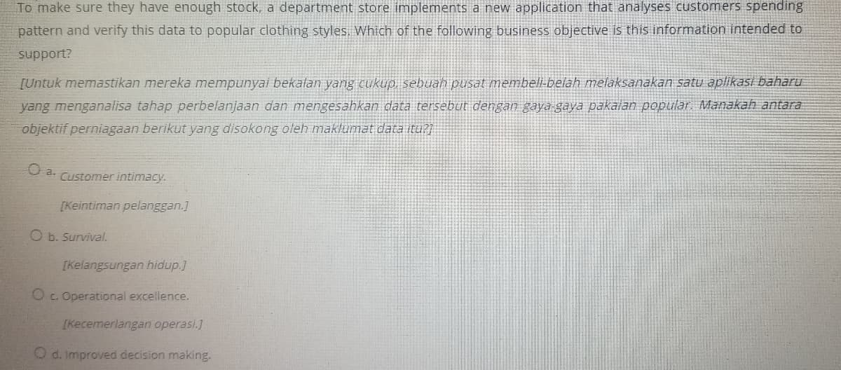 To make sure they have enough stock, a department store implements a new application that analyses customers spending
pattern and verify this data to popular clothing styles. Which of the following business objective is this information intended to
support?
[Untuk memastikan mereka mempunyai bekalan yang cukup, sebuah pusat membeli-belah melaksanakan satu aplikasi baharu
yang menganalisa tahap perbelanjaan dan mengesahkan data tersebut dengan gaya gaya pakalan popular Manakah antara:
objektif perniagaan berikut yang disokong oleh maklumat data itu?
U a. Customer intimacy.
[Keintiman pelanggan.]
O b. Survival.
[Kelangsungan hidup.]
Oc. Operational excellence.
[Kecemerlangan operasi.]
O d. Improved decision making.
