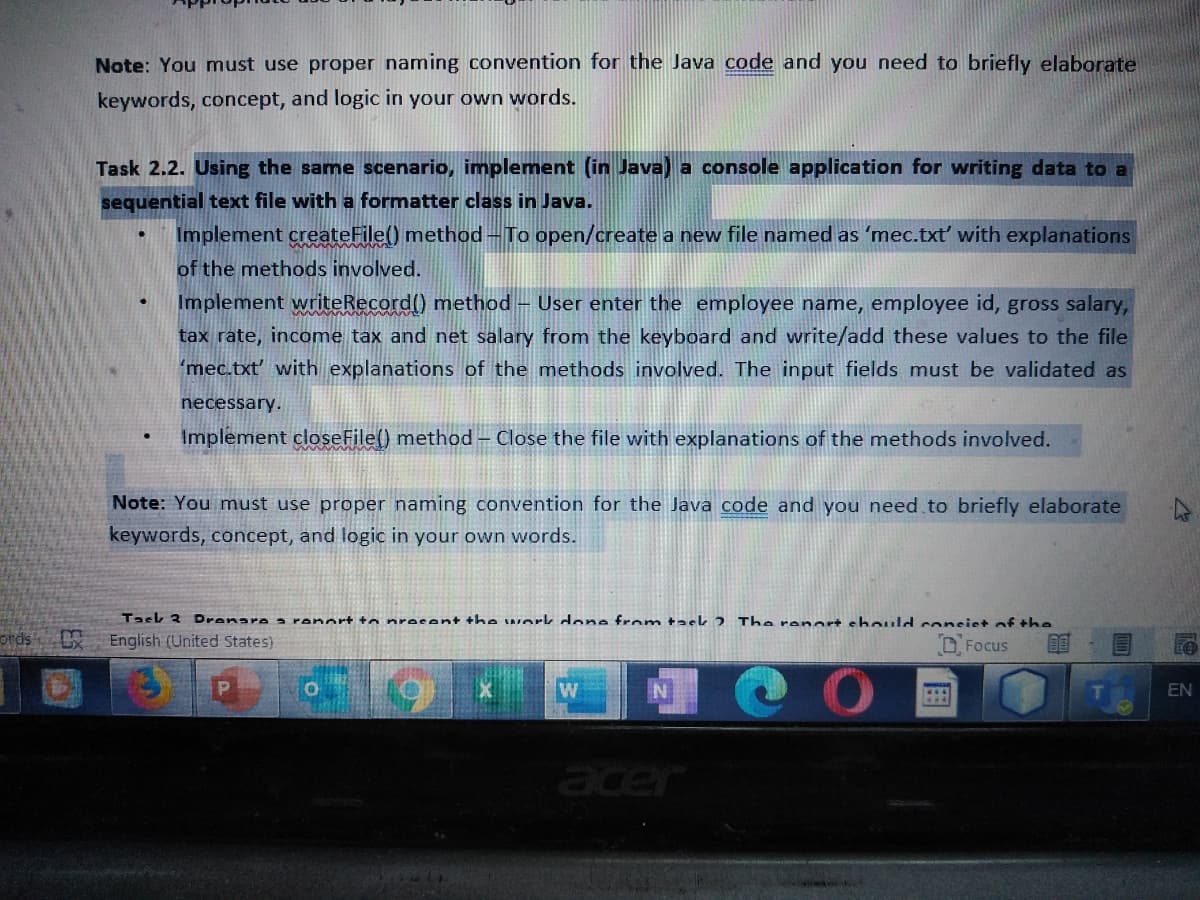 Note: You must use proper naming convention for the Java code and you need to briefly elaborate
keywords, concept, and logic in your own words.
Task 2.2. Using the same scenario, implement (in Java) a console application for writing data to a
sequential text file with a formatter class in Java.
Implement createFile() method - To open/create a new file named as 'mec.txť with explanations
of the methods involved.
Implement writeRecord() method – User enter the employee name, employee id, gross salary,
tax rate, income tax and net salary from the keyboard and write/add these values to the file
'mec.txt' with explanations of the methods involved. The input fields must be validated as
necessary.
Implement closeFile() method – Close the file with explanations of the methods involved.
Note: You must use proper naming convention for the Java code and you need to briefly elaborate
keywords, concept, and logic in your own words.
Task 3
Dranare a ranort to nrocent the work done from taek 2 The renort should consiet of the
otds
English (United States)
D. Focus
W
N
EN
acer
