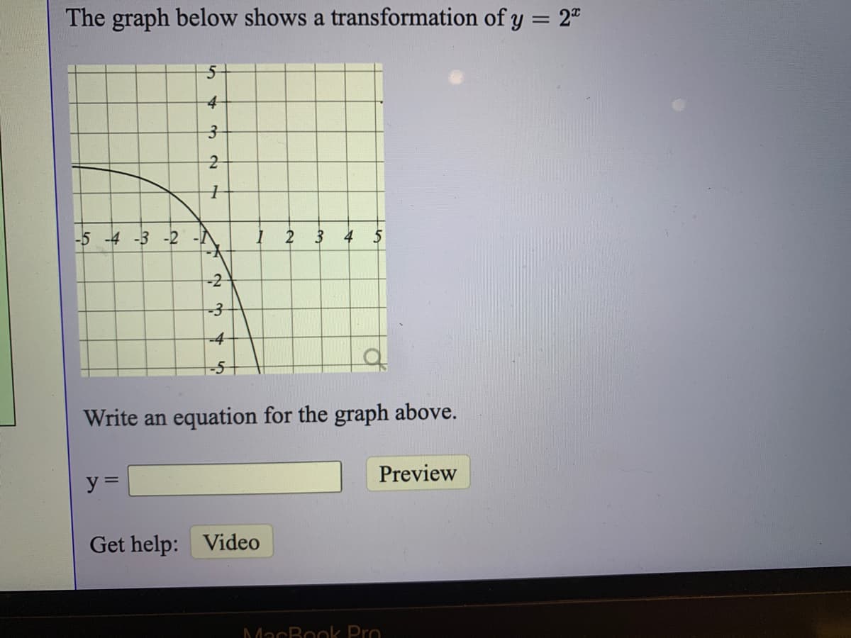 The graph below shows a transformation of y = 2"
4
-5 -4 -3 -2
2
4
-2
-4
Write an equation for the graph above.
y =
Preview
Get help: Video
MacBook Pro
