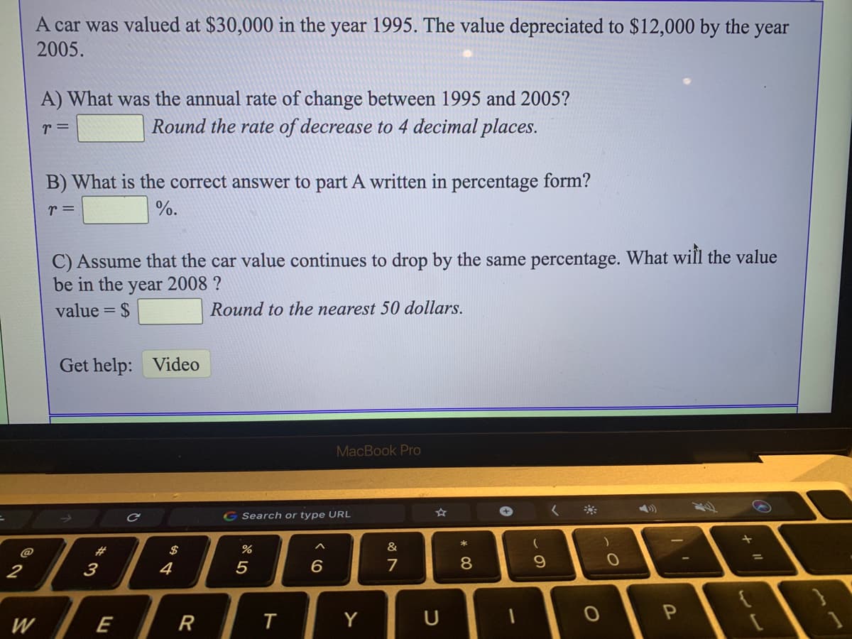 A car was valued at $30,000 in the year 1995. The value depreciated to $12,000 by the year
2005.
A) What was the annual rate of change between 1995 and 2005?
Round the rate of decrease to 4 decimal places.
r =
B) What is the correct answer to part A written in percentage form?
r =
%.
C) Assume that the car value continues to drop by the same percentage. What will the value
be in the year 2008 ?
value = $
Round to the nearest 50 dollars.
Get help: Video
MacBook Pro
く※
G Search or type URL
キ
&
(
@
#3
$
2
3
4
6
7
8.
9.
w /E
W
R
Y
つ
ト
8 り
