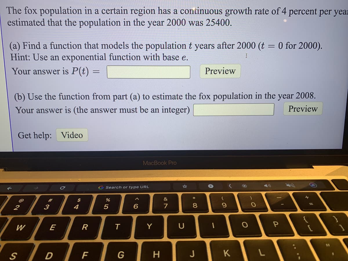 The fox population in a certain region has a continuous growth rate of 4 percent per year
estimated that the population in the year 2000 was 25400.
(a) Find a function that models the population t years after 2000 (t = 0 for 2000).
Hint: Use an exponential function with base e.
Your answer is P(t) =
Preview
(b) Use the function from part (a) to estimate the fox population in the year 2008.
Your answer is (the answer must be an integer)
Preview
Get help:
Video
MacBook Pro
G Search or type URL
23
&
2
3
4
6.
7
9.
W
E
R
Y
F
H
J
K
ト
